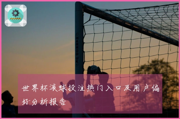 世界杯滚球投注热门入口及用户偏好分析报告