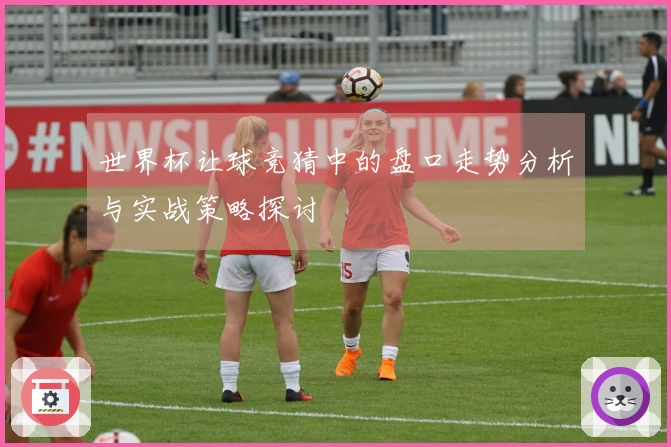 世界杯让球竞猜中的盘口走势分析与实战策略探讨