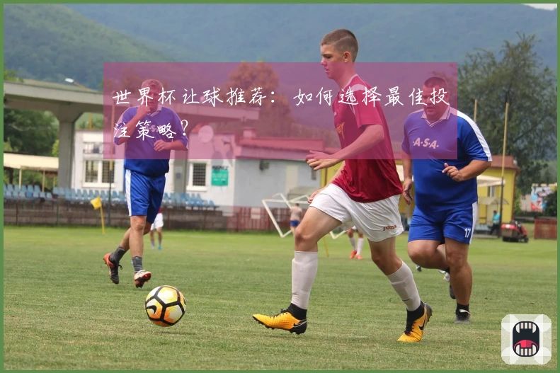 世界杯让球推荐：如何选择最佳投注策略？